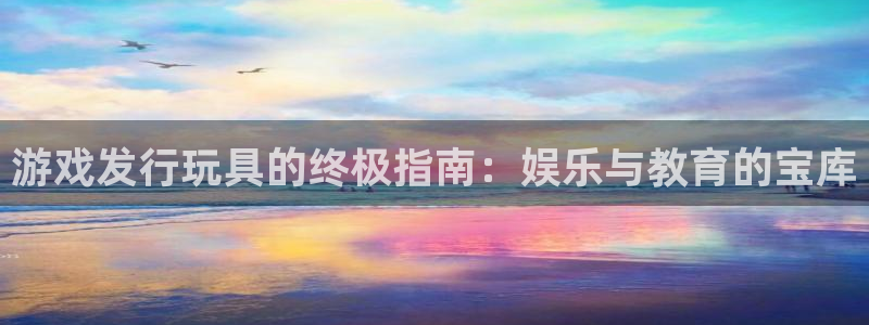 蓝狮在线的奇趣腾讯是真的吗：游戏发行玩具的终极指南：娱乐与教育的宝库